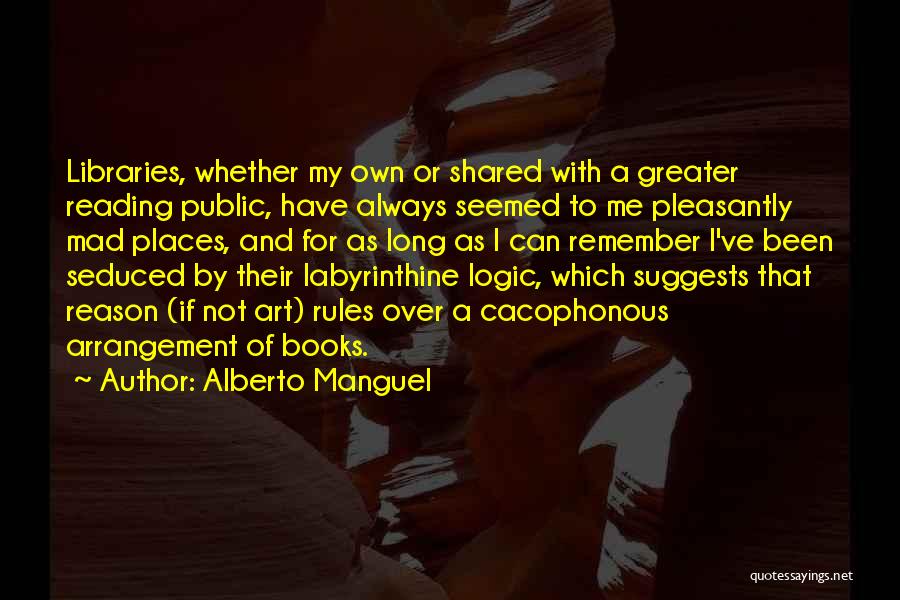 Alberto Manguel Quotes: Libraries, Whether My Own Or Shared With A Greater Reading Public, Have Always Seemed To Me Pleasantly Mad Places, And