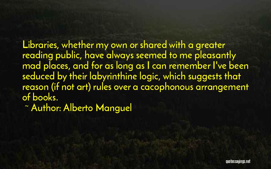 Alberto Manguel Quotes: Libraries, Whether My Own Or Shared With A Greater Reading Public, Have Always Seemed To Me Pleasantly Mad Places, And