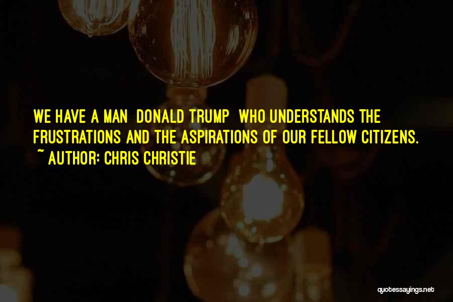 Chris Christie Quotes: We Have A Man [donald Trump] Who Understands The Frustrations And The Aspirations Of Our Fellow Citizens.