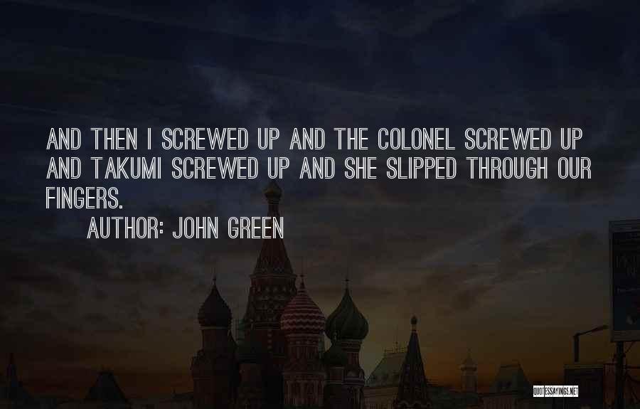 John Green Quotes: And Then I Screwed Up And The Colonel Screwed Up And Takumi Screwed Up And She Slipped Through Our Fingers.