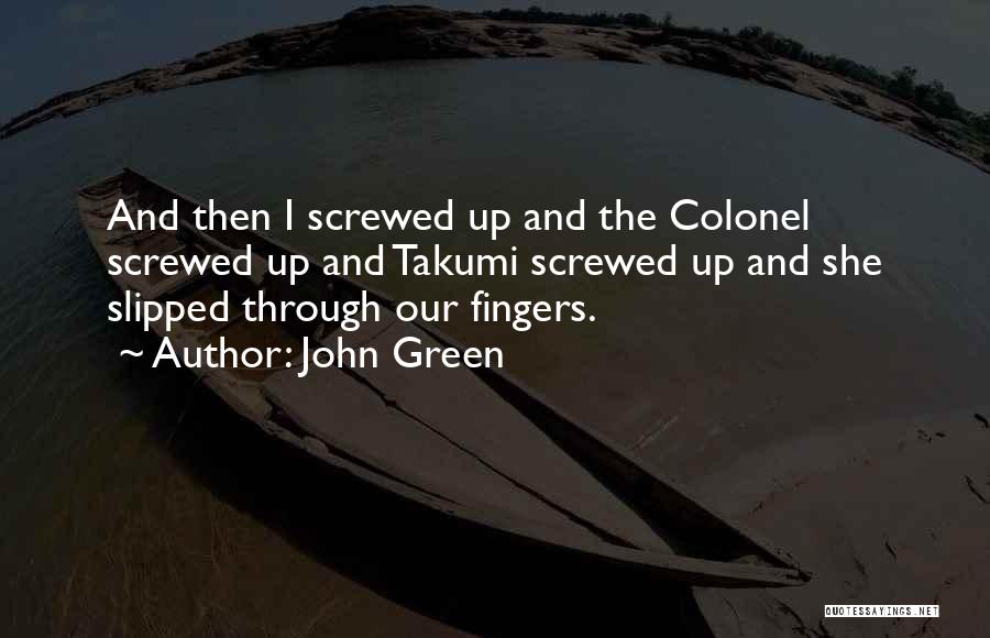 John Green Quotes: And Then I Screwed Up And The Colonel Screwed Up And Takumi Screwed Up And She Slipped Through Our Fingers.