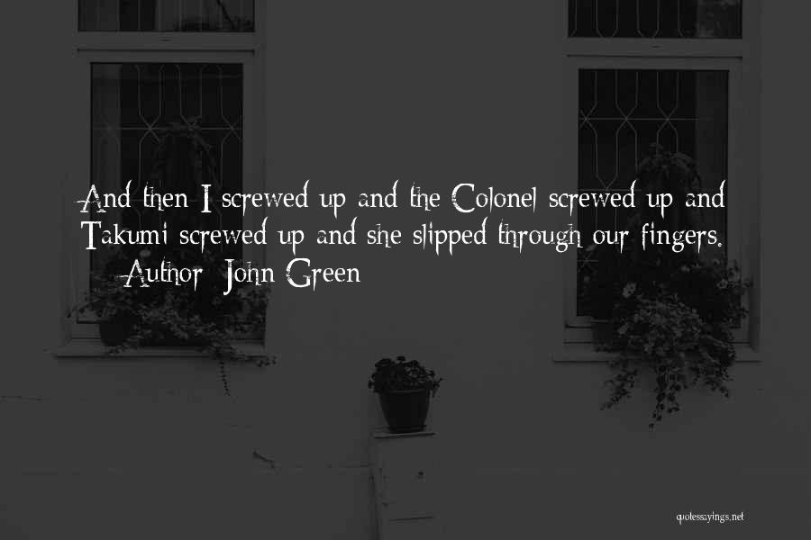 John Green Quotes: And Then I Screwed Up And The Colonel Screwed Up And Takumi Screwed Up And She Slipped Through Our Fingers.