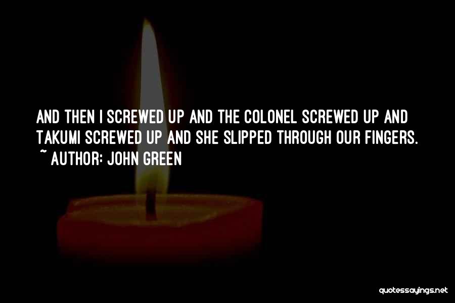 John Green Quotes: And Then I Screwed Up And The Colonel Screwed Up And Takumi Screwed Up And She Slipped Through Our Fingers.