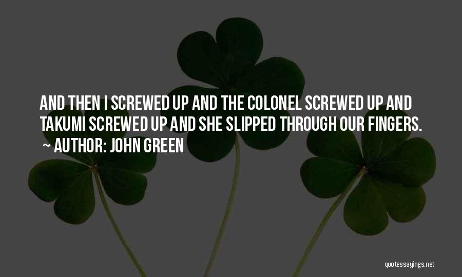 John Green Quotes: And Then I Screwed Up And The Colonel Screwed Up And Takumi Screwed Up And She Slipped Through Our Fingers.