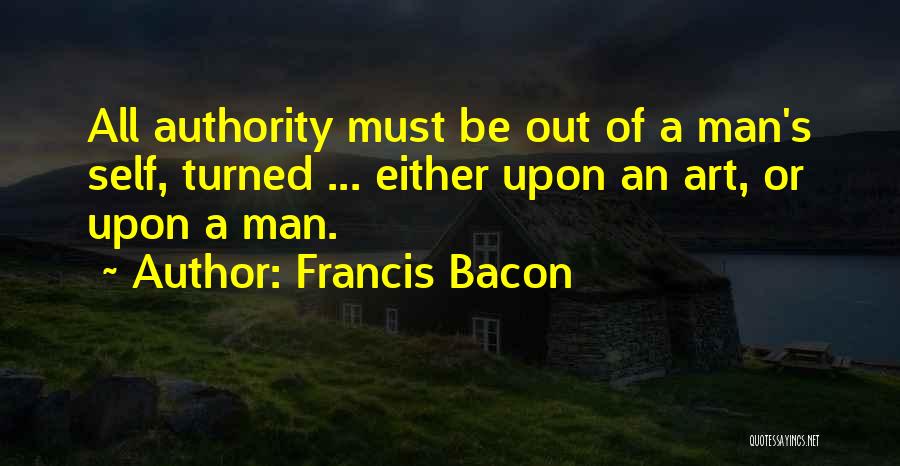 Francis Bacon Quotes: All Authority Must Be Out Of A Man's Self, Turned ... Either Upon An Art, Or Upon A Man.