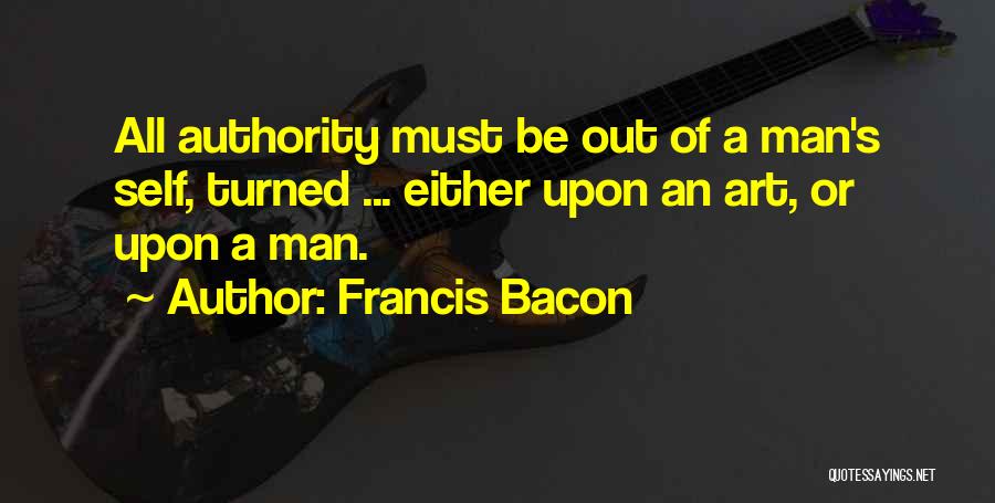 Francis Bacon Quotes: All Authority Must Be Out Of A Man's Self, Turned ... Either Upon An Art, Or Upon A Man.