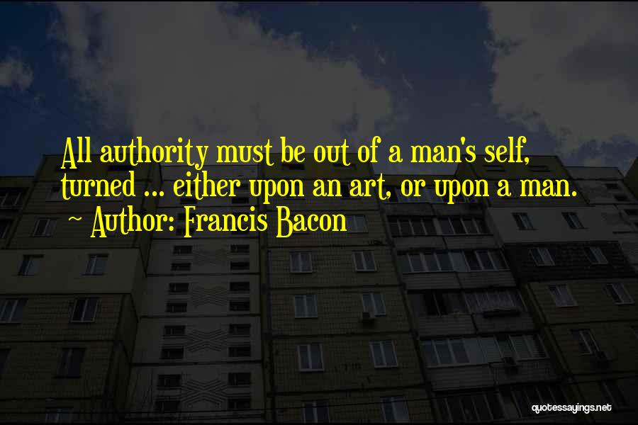 Francis Bacon Quotes: All Authority Must Be Out Of A Man's Self, Turned ... Either Upon An Art, Or Upon A Man.