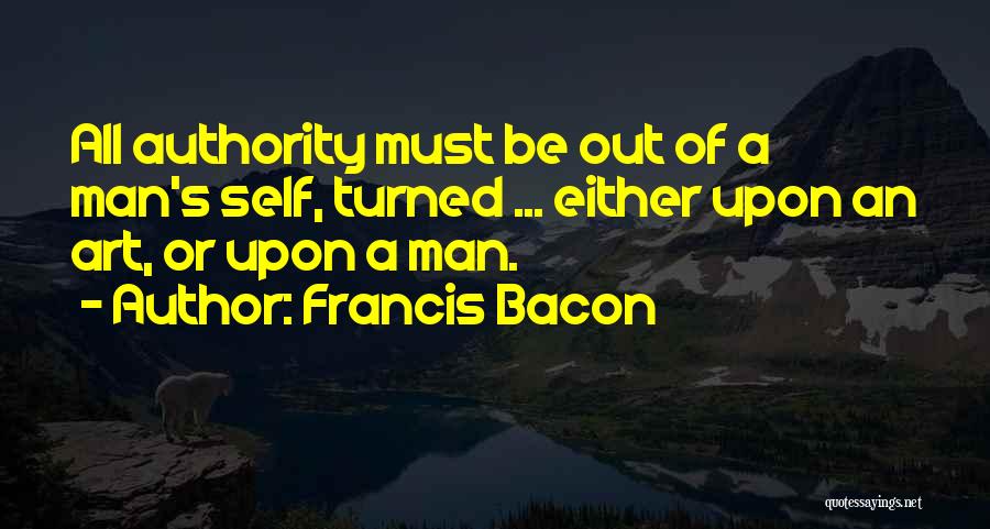 Francis Bacon Quotes: All Authority Must Be Out Of A Man's Self, Turned ... Either Upon An Art, Or Upon A Man.