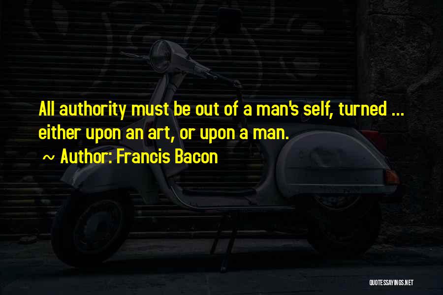 Francis Bacon Quotes: All Authority Must Be Out Of A Man's Self, Turned ... Either Upon An Art, Or Upon A Man.