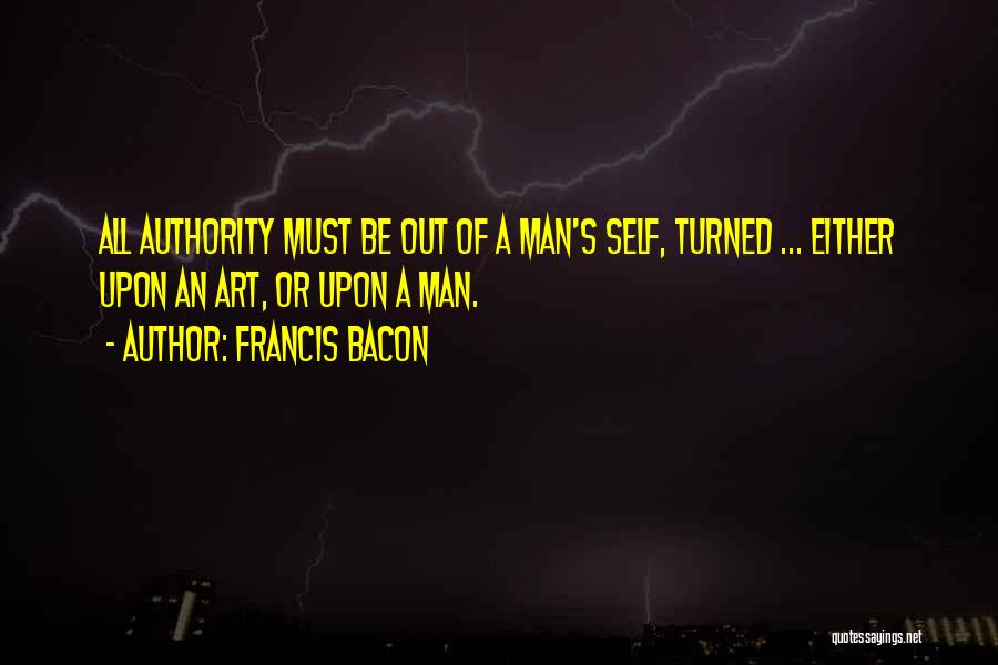 Francis Bacon Quotes: All Authority Must Be Out Of A Man's Self, Turned ... Either Upon An Art, Or Upon A Man.
