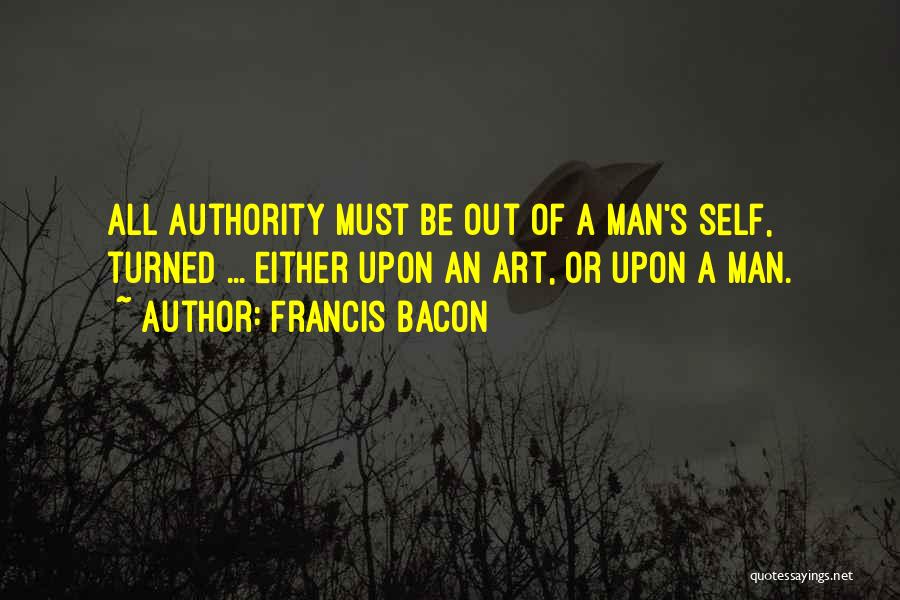 Francis Bacon Quotes: All Authority Must Be Out Of A Man's Self, Turned ... Either Upon An Art, Or Upon A Man.