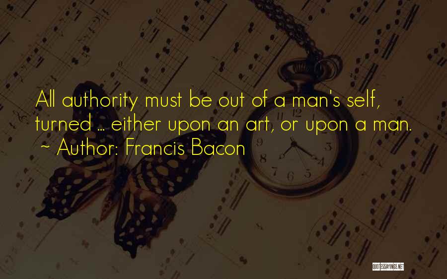 Francis Bacon Quotes: All Authority Must Be Out Of A Man's Self, Turned ... Either Upon An Art, Or Upon A Man.