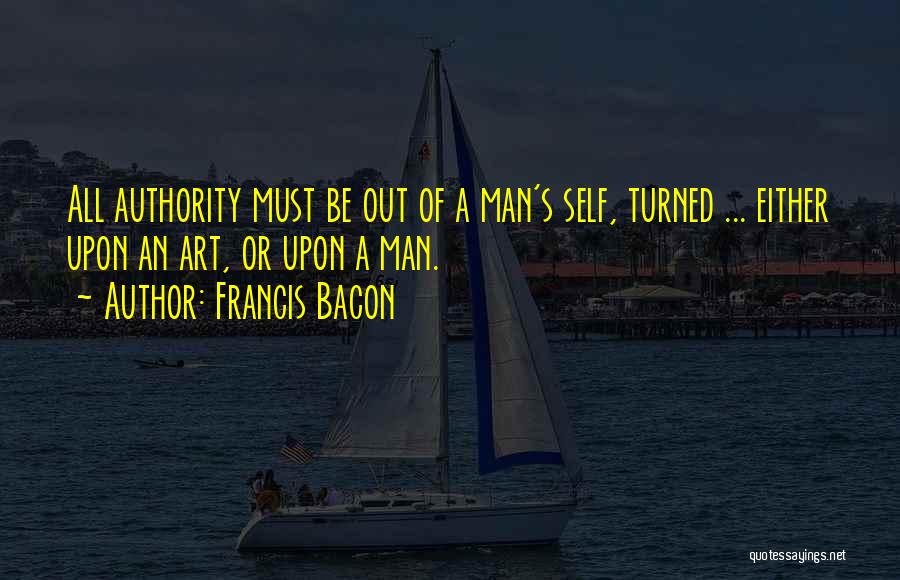 Francis Bacon Quotes: All Authority Must Be Out Of A Man's Self, Turned ... Either Upon An Art, Or Upon A Man.