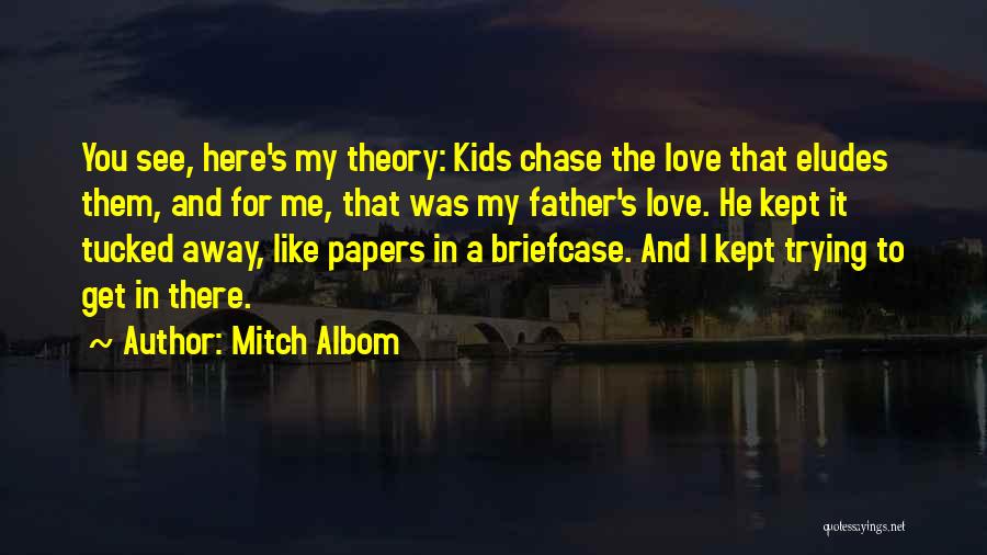 Mitch Albom Quotes: You See, Here's My Theory: Kids Chase The Love That Eludes Them, And For Me, That Was My Father's Love.