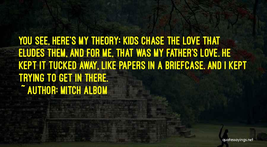 Mitch Albom Quotes: You See, Here's My Theory: Kids Chase The Love That Eludes Them, And For Me, That Was My Father's Love.