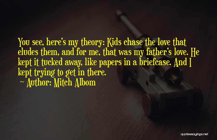 Mitch Albom Quotes: You See, Here's My Theory: Kids Chase The Love That Eludes Them, And For Me, That Was My Father's Love.