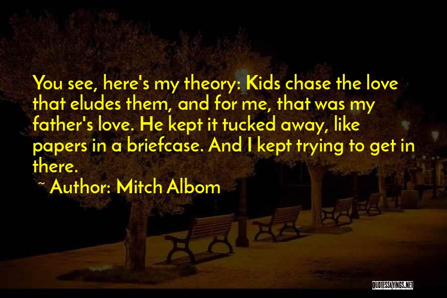 Mitch Albom Quotes: You See, Here's My Theory: Kids Chase The Love That Eludes Them, And For Me, That Was My Father's Love.