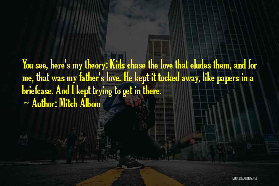 Mitch Albom Quotes: You See, Here's My Theory: Kids Chase The Love That Eludes Them, And For Me, That Was My Father's Love.