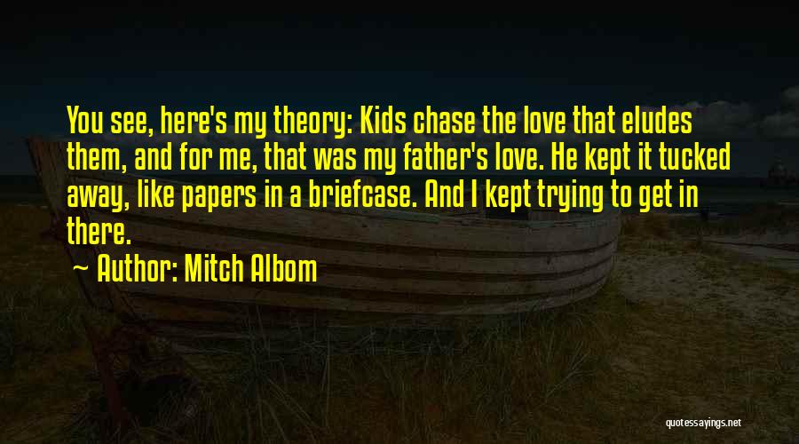 Mitch Albom Quotes: You See, Here's My Theory: Kids Chase The Love That Eludes Them, And For Me, That Was My Father's Love.