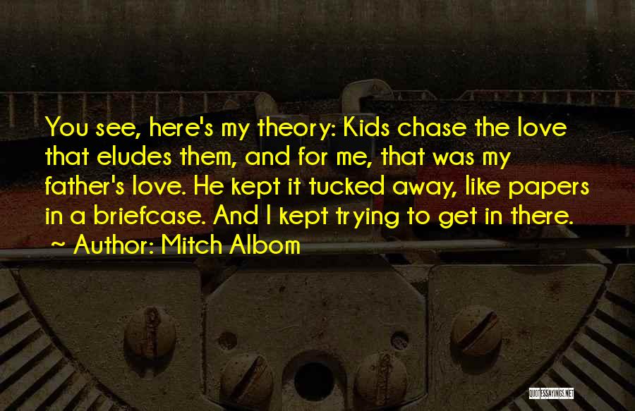 Mitch Albom Quotes: You See, Here's My Theory: Kids Chase The Love That Eludes Them, And For Me, That Was My Father's Love.