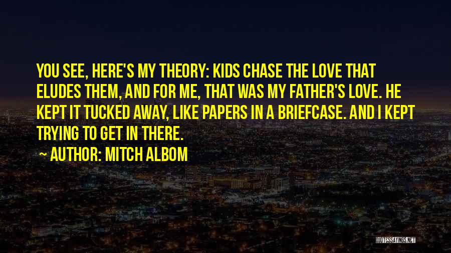 Mitch Albom Quotes: You See, Here's My Theory: Kids Chase The Love That Eludes Them, And For Me, That Was My Father's Love.