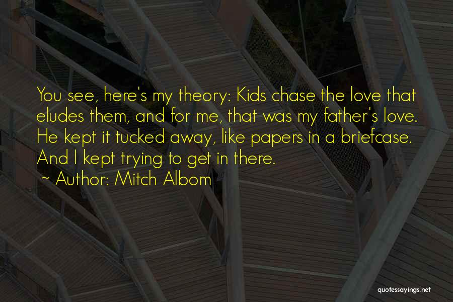 Mitch Albom Quotes: You See, Here's My Theory: Kids Chase The Love That Eludes Them, And For Me, That Was My Father's Love.