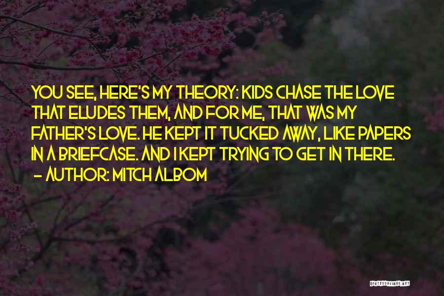 Mitch Albom Quotes: You See, Here's My Theory: Kids Chase The Love That Eludes Them, And For Me, That Was My Father's Love.