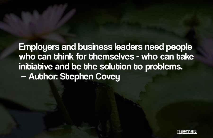Stephen Covey Quotes: Employers And Business Leaders Need People Who Can Think For Themselves - Who Can Take Initiative And Be The Solution