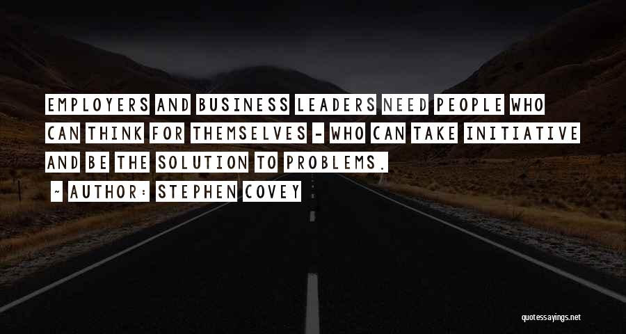 Stephen Covey Quotes: Employers And Business Leaders Need People Who Can Think For Themselves - Who Can Take Initiative And Be The Solution