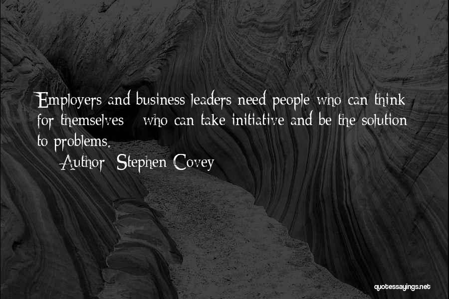 Stephen Covey Quotes: Employers And Business Leaders Need People Who Can Think For Themselves - Who Can Take Initiative And Be The Solution