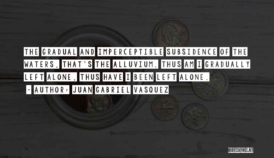 Juan Gabriel Vasquez Quotes: The Gradual And Imperceptible Subsidence Of The Waters, That's The Alluvium. Thus Am I Gradually Left Alone, Thus Have I