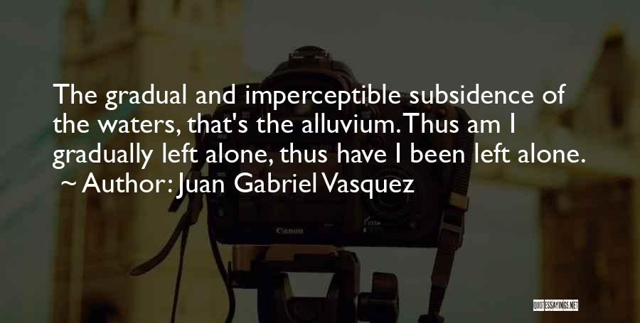 Juan Gabriel Vasquez Quotes: The Gradual And Imperceptible Subsidence Of The Waters, That's The Alluvium. Thus Am I Gradually Left Alone, Thus Have I