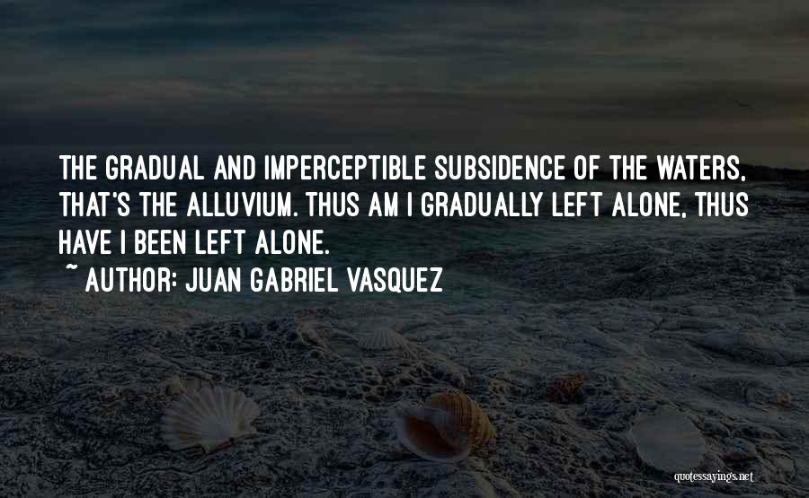 Juan Gabriel Vasquez Quotes: The Gradual And Imperceptible Subsidence Of The Waters, That's The Alluvium. Thus Am I Gradually Left Alone, Thus Have I
