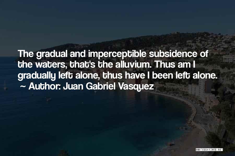 Juan Gabriel Vasquez Quotes: The Gradual And Imperceptible Subsidence Of The Waters, That's The Alluvium. Thus Am I Gradually Left Alone, Thus Have I