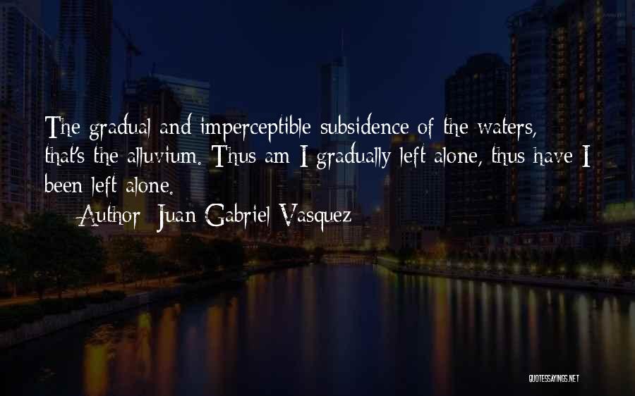 Juan Gabriel Vasquez Quotes: The Gradual And Imperceptible Subsidence Of The Waters, That's The Alluvium. Thus Am I Gradually Left Alone, Thus Have I