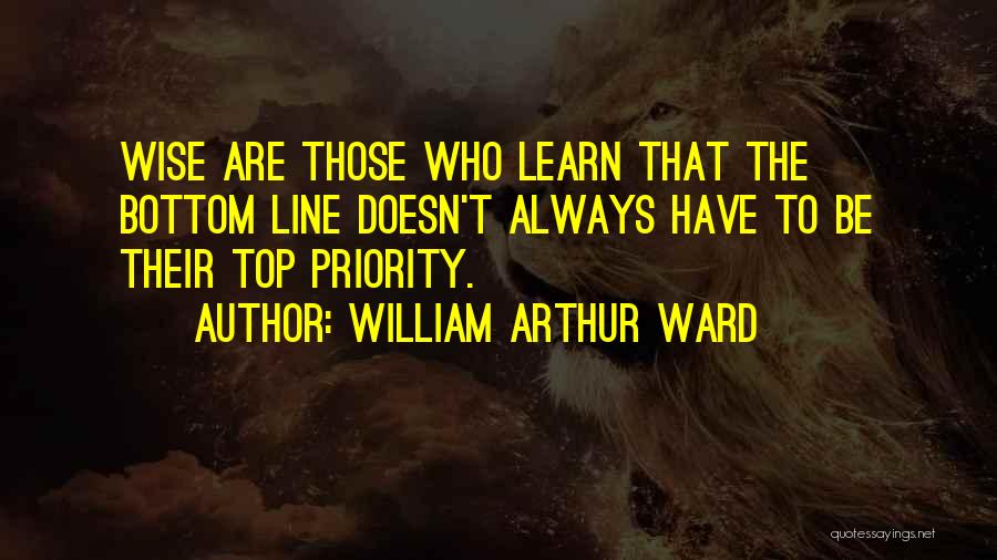 William Arthur Ward Quotes: Wise Are Those Who Learn That The Bottom Line Doesn't Always Have To Be Their Top Priority.