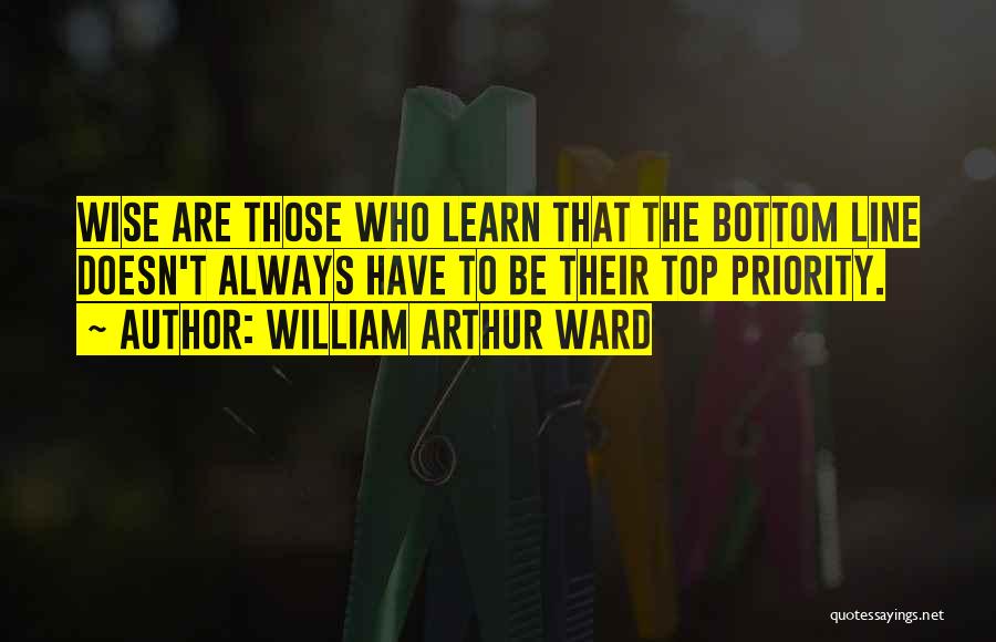 William Arthur Ward Quotes: Wise Are Those Who Learn That The Bottom Line Doesn't Always Have To Be Their Top Priority.