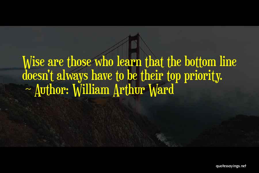 William Arthur Ward Quotes: Wise Are Those Who Learn That The Bottom Line Doesn't Always Have To Be Their Top Priority.