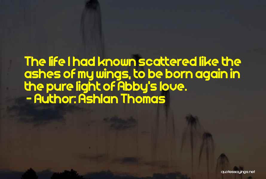 Ashlan Thomas Quotes: The Life I Had Known Scattered Like The Ashes Of My Wings, To Be Born Again In The Pure Light