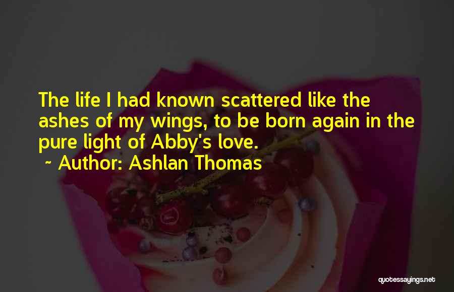 Ashlan Thomas Quotes: The Life I Had Known Scattered Like The Ashes Of My Wings, To Be Born Again In The Pure Light