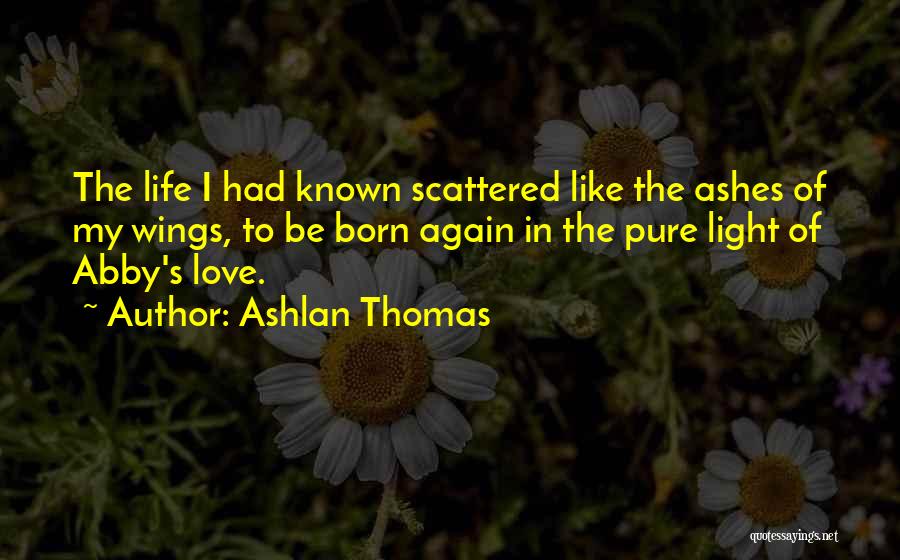 Ashlan Thomas Quotes: The Life I Had Known Scattered Like The Ashes Of My Wings, To Be Born Again In The Pure Light