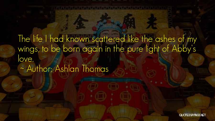Ashlan Thomas Quotes: The Life I Had Known Scattered Like The Ashes Of My Wings, To Be Born Again In The Pure Light