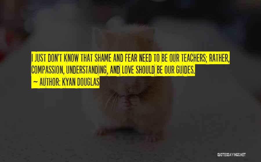 Kyan Douglas Quotes: I Just Don't Know That Shame And Fear Need To Be Our Teachers; Rather, Compassion, Understanding, And Love Should Be