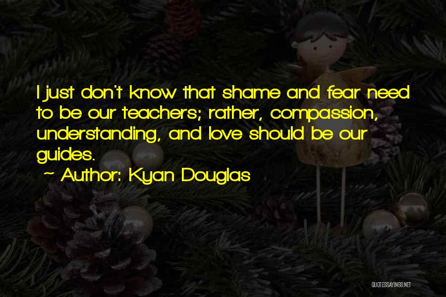 Kyan Douglas Quotes: I Just Don't Know That Shame And Fear Need To Be Our Teachers; Rather, Compassion, Understanding, And Love Should Be