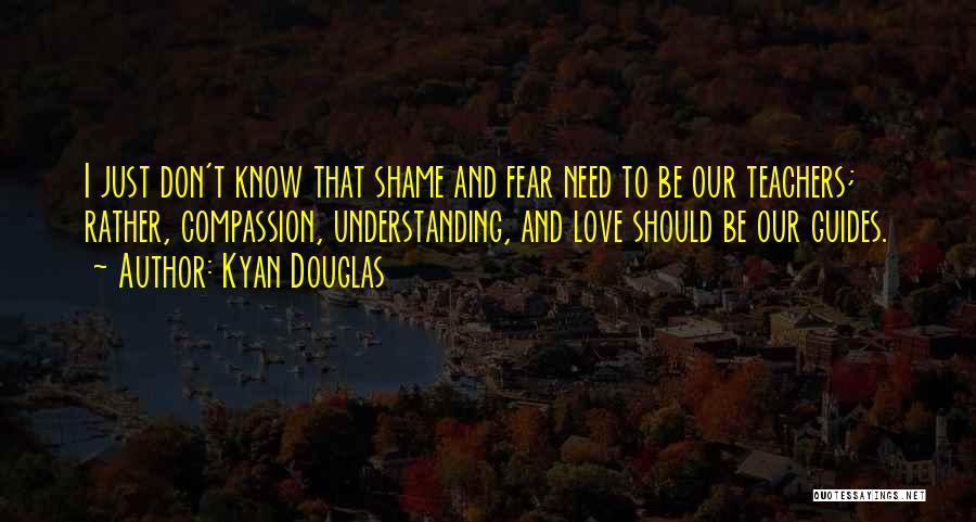 Kyan Douglas Quotes: I Just Don't Know That Shame And Fear Need To Be Our Teachers; Rather, Compassion, Understanding, And Love Should Be