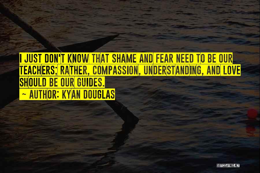 Kyan Douglas Quotes: I Just Don't Know That Shame And Fear Need To Be Our Teachers; Rather, Compassion, Understanding, And Love Should Be