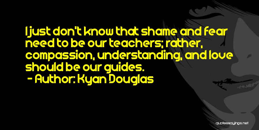 Kyan Douglas Quotes: I Just Don't Know That Shame And Fear Need To Be Our Teachers; Rather, Compassion, Understanding, And Love Should Be