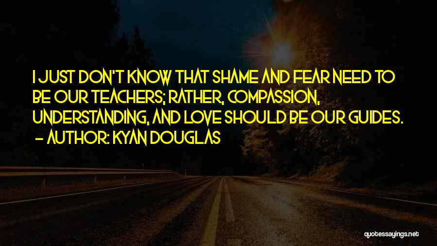 Kyan Douglas Quotes: I Just Don't Know That Shame And Fear Need To Be Our Teachers; Rather, Compassion, Understanding, And Love Should Be