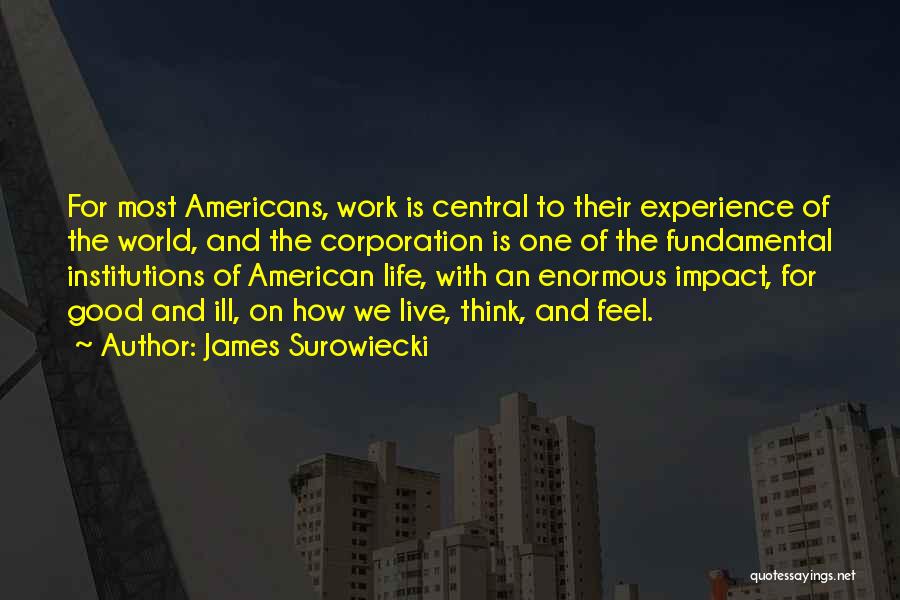 James Surowiecki Quotes: For Most Americans, Work Is Central To Their Experience Of The World, And The Corporation Is One Of The Fundamental