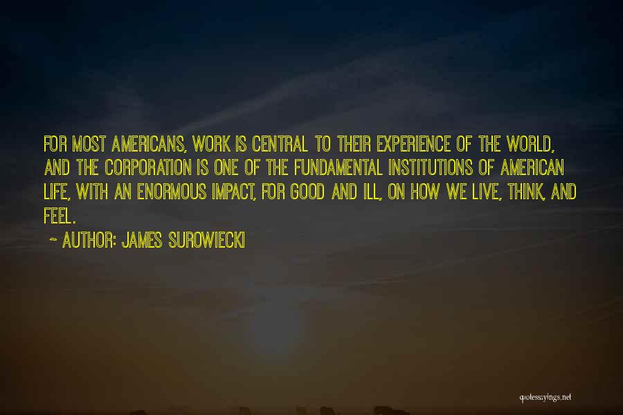 James Surowiecki Quotes: For Most Americans, Work Is Central To Their Experience Of The World, And The Corporation Is One Of The Fundamental